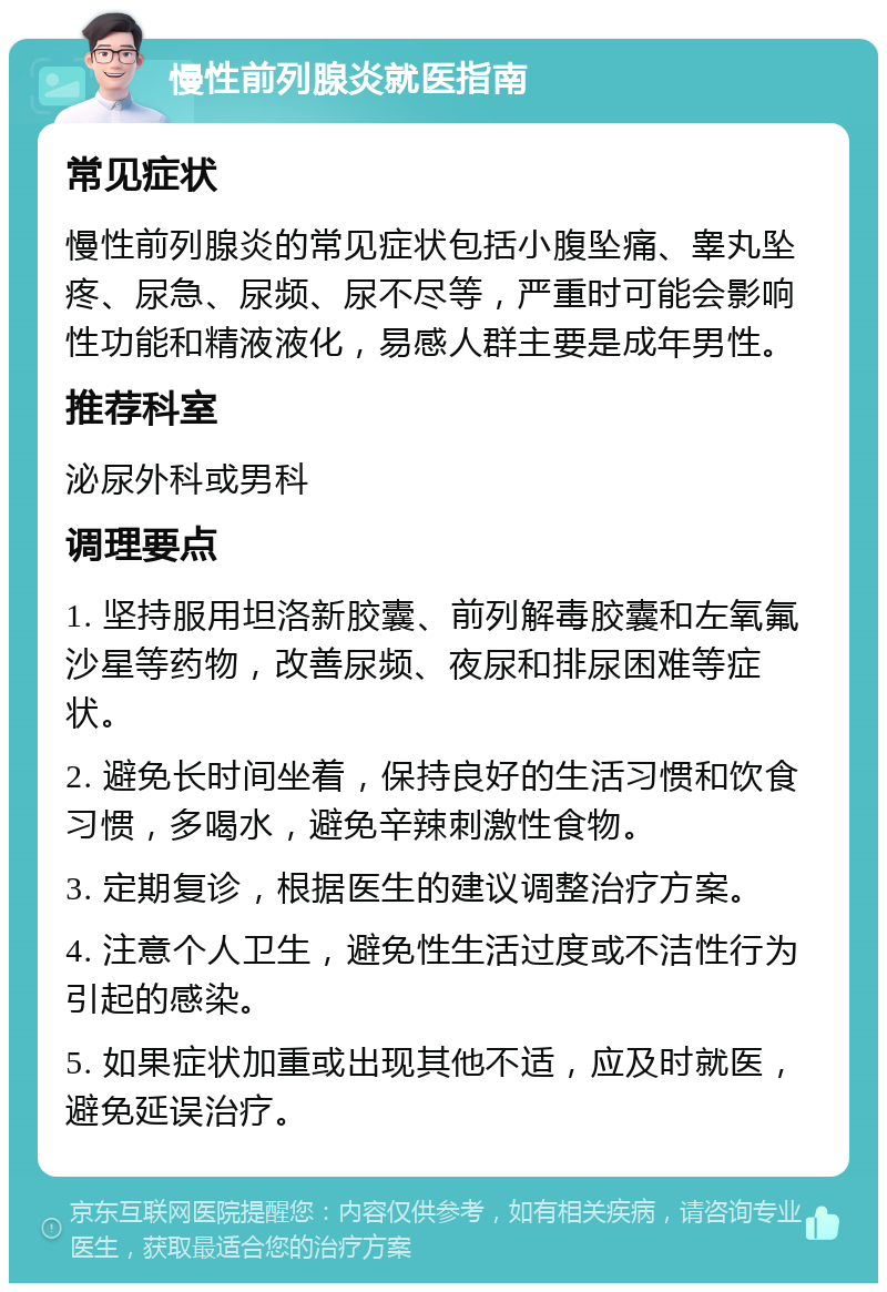 慢性前列腺炎就医指南 常见症状 慢性前列腺炎的常见症状包括小腹坠痛、睾丸坠疼、尿急、尿频、尿不尽等，严重时可能会影响性功能和精液液化，易感人群主要是成年男性。 推荐科室 泌尿外科或男科 调理要点 1. 坚持服用坦洛新胶囊、前列解毒胶囊和左氧氟沙星等药物，改善尿频、夜尿和排尿困难等症状。 2. 避免长时间坐着，保持良好的生活习惯和饮食习惯，多喝水，避免辛辣刺激性食物。 3. 定期复诊，根据医生的建议调整治疗方案。 4. 注意个人卫生，避免性生活过度或不洁性行为引起的感染。 5. 如果症状加重或出现其他不适，应及时就医，避免延误治疗。