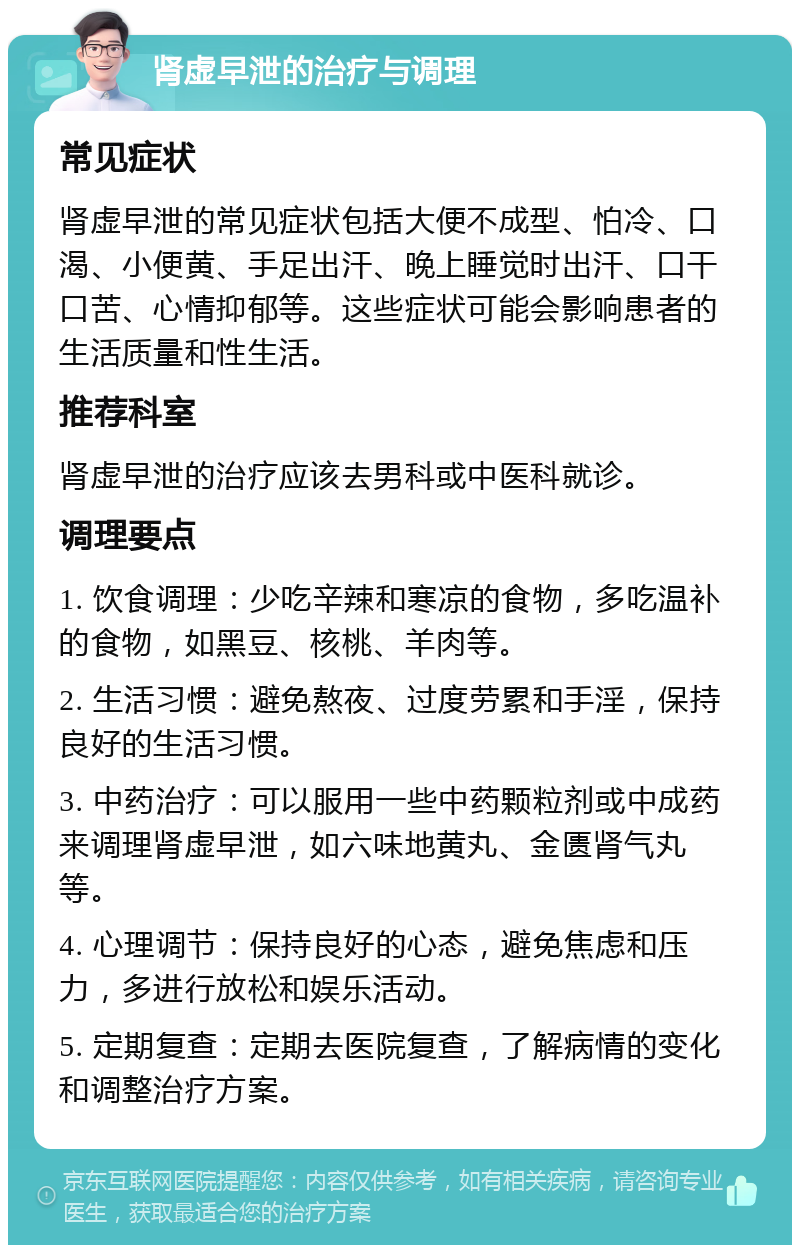 肾虚早泄的治疗与调理 常见症状 肾虚早泄的常见症状包括大便不成型、怕冷、口渴、小便黄、手足出汗、晚上睡觉时出汗、口干口苦、心情抑郁等。这些症状可能会影响患者的生活质量和性生活。 推荐科室 肾虚早泄的治疗应该去男科或中医科就诊。 调理要点 1. 饮食调理：少吃辛辣和寒凉的食物，多吃温补的食物，如黑豆、核桃、羊肉等。 2. 生活习惯：避免熬夜、过度劳累和手淫，保持良好的生活习惯。 3. 中药治疗：可以服用一些中药颗粒剂或中成药来调理肾虚早泄，如六味地黄丸、金匮肾气丸等。 4. 心理调节：保持良好的心态，避免焦虑和压力，多进行放松和娱乐活动。 5. 定期复查：定期去医院复查，了解病情的变化和调整治疗方案。