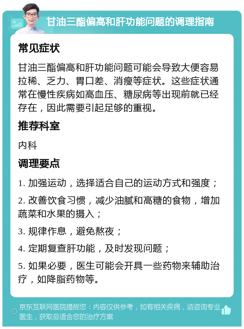 甘油三酯偏高和肝功能问题的调理指南 常见症状 甘油三酯偏高和肝功能问题可能会导致大便容易拉稀、乏力、胃口差、消瘦等症状。这些症状通常在慢性疾病如高血压、糖尿病等出现前就已经存在，因此需要引起足够的重视。 推荐科室 内科 调理要点 1. 加强运动，选择适合自己的运动方式和强度； 2. 改善饮食习惯，减少油腻和高糖的食物，增加蔬菜和水果的摄入； 3. 规律作息，避免熬夜； 4. 定期复查肝功能，及时发现问题； 5. 如果必要，医生可能会开具一些药物来辅助治疗，如降脂药物等。