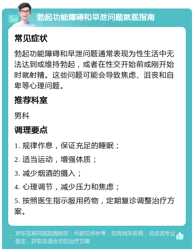 勃起功能障碍和早泄问题就医指南 常见症状 勃起功能障碍和早泄问题通常表现为性生活中无法达到或维持勃起，或者在性交开始前或刚开始时就射精。这些问题可能会导致焦虑、沮丧和自卑等心理问题。 推荐科室 男科 调理要点 1. 规律作息，保证充足的睡眠； 2. 适当运动，增强体质； 3. 减少烟酒的摄入； 4. 心理调节，减少压力和焦虑； 5. 按照医生指示服用药物，定期复诊调整治疗方案。