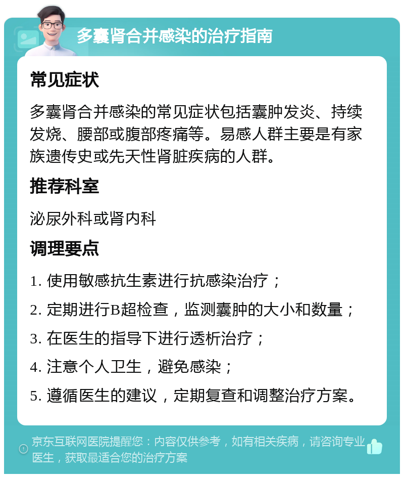 多囊肾合并感染的治疗指南 常见症状 多囊肾合并感染的常见症状包括囊肿发炎、持续发烧、腰部或腹部疼痛等。易感人群主要是有家族遗传史或先天性肾脏疾病的人群。 推荐科室 泌尿外科或肾内科 调理要点 1. 使用敏感抗生素进行抗感染治疗； 2. 定期进行B超检查，监测囊肿的大小和数量； 3. 在医生的指导下进行透析治疗； 4. 注意个人卫生，避免感染； 5. 遵循医生的建议，定期复查和调整治疗方案。