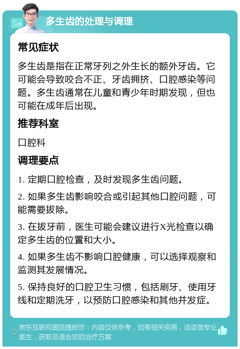 多生齿的处理与调理 常见症状 多生齿是指在正常牙列之外生长的额外牙齿。它可能会导致咬合不正、牙齿拥挤、口腔感染等问题。多生齿通常在儿童和青少年时期发现，但也可能在成年后出现。 推荐科室 口腔科 调理要点 1. 定期口腔检查，及时发现多生齿问题。 2. 如果多生齿影响咬合或引起其他口腔问题，可能需要拔除。 3. 在拔牙前，医生可能会建议进行X光检查以确定多生齿的位置和大小。 4. 如果多生齿不影响口腔健康，可以选择观察和监测其发展情况。 5. 保持良好的口腔卫生习惯，包括刷牙、使用牙线和定期洗牙，以预防口腔感染和其他并发症。