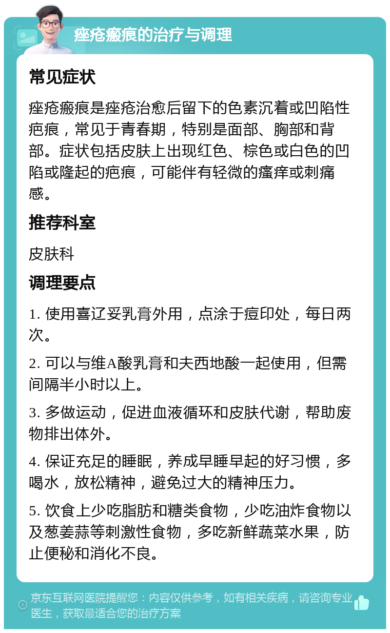 痤疮瘢痕的治疗与调理 常见症状 痤疮瘢痕是痤疮治愈后留下的色素沉着或凹陷性疤痕，常见于青春期，特别是面部、胸部和背部。症状包括皮肤上出现红色、棕色或白色的凹陷或隆起的疤痕，可能伴有轻微的瘙痒或刺痛感。 推荐科室 皮肤科 调理要点 1. 使用喜辽妥乳膏外用，点涂于痘印处，每日两次。 2. 可以与维A酸乳膏和夫西地酸一起使用，但需间隔半小时以上。 3. 多做运动，促进血液循环和皮肤代谢，帮助废物排出体外。 4. 保证充足的睡眠，养成早睡早起的好习惯，多喝水，放松精神，避免过大的精神压力。 5. 饮食上少吃脂肪和糖类食物，少吃油炸食物以及葱姜蒜等刺激性食物，多吃新鲜蔬菜水果，防止便秘和消化不良。