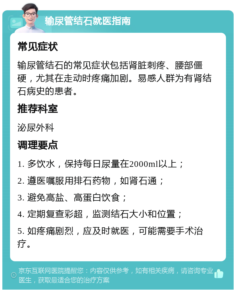 输尿管结石就医指南 常见症状 输尿管结石的常见症状包括肾脏刺疼、腰部僵硬，尤其在走动时疼痛加剧。易感人群为有肾结石病史的患者。 推荐科室 泌尿外科 调理要点 1. 多饮水，保持每日尿量在2000ml以上； 2. 遵医嘱服用排石药物，如肾石通； 3. 避免高盐、高蛋白饮食； 4. 定期复查彩超，监测结石大小和位置； 5. 如疼痛剧烈，应及时就医，可能需要手术治疗。