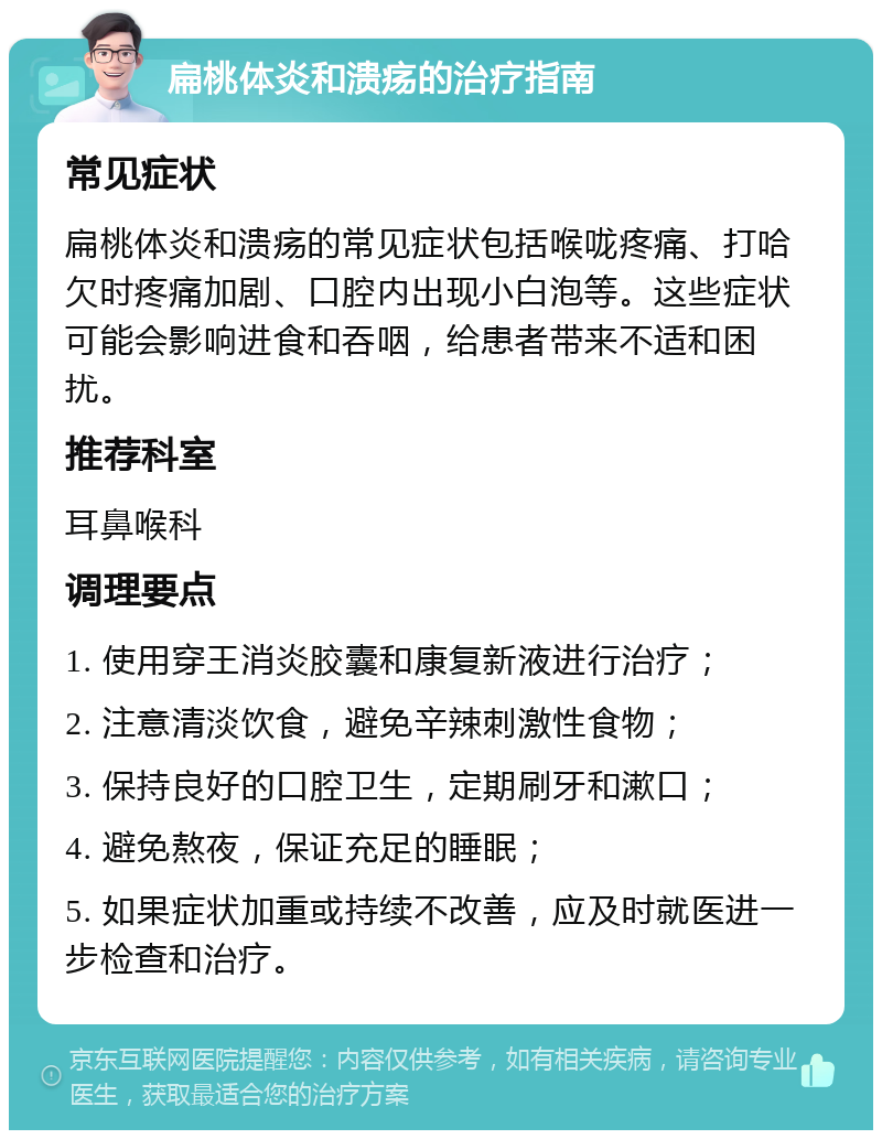 扁桃体炎和溃疡的治疗指南 常见症状 扁桃体炎和溃疡的常见症状包括喉咙疼痛、打哈欠时疼痛加剧、口腔内出现小白泡等。这些症状可能会影响进食和吞咽，给患者带来不适和困扰。 推荐科室 耳鼻喉科 调理要点 1. 使用穿王消炎胶囊和康复新液进行治疗； 2. 注意清淡饮食，避免辛辣刺激性食物； 3. 保持良好的口腔卫生，定期刷牙和漱口； 4. 避免熬夜，保证充足的睡眠； 5. 如果症状加重或持续不改善，应及时就医进一步检查和治疗。