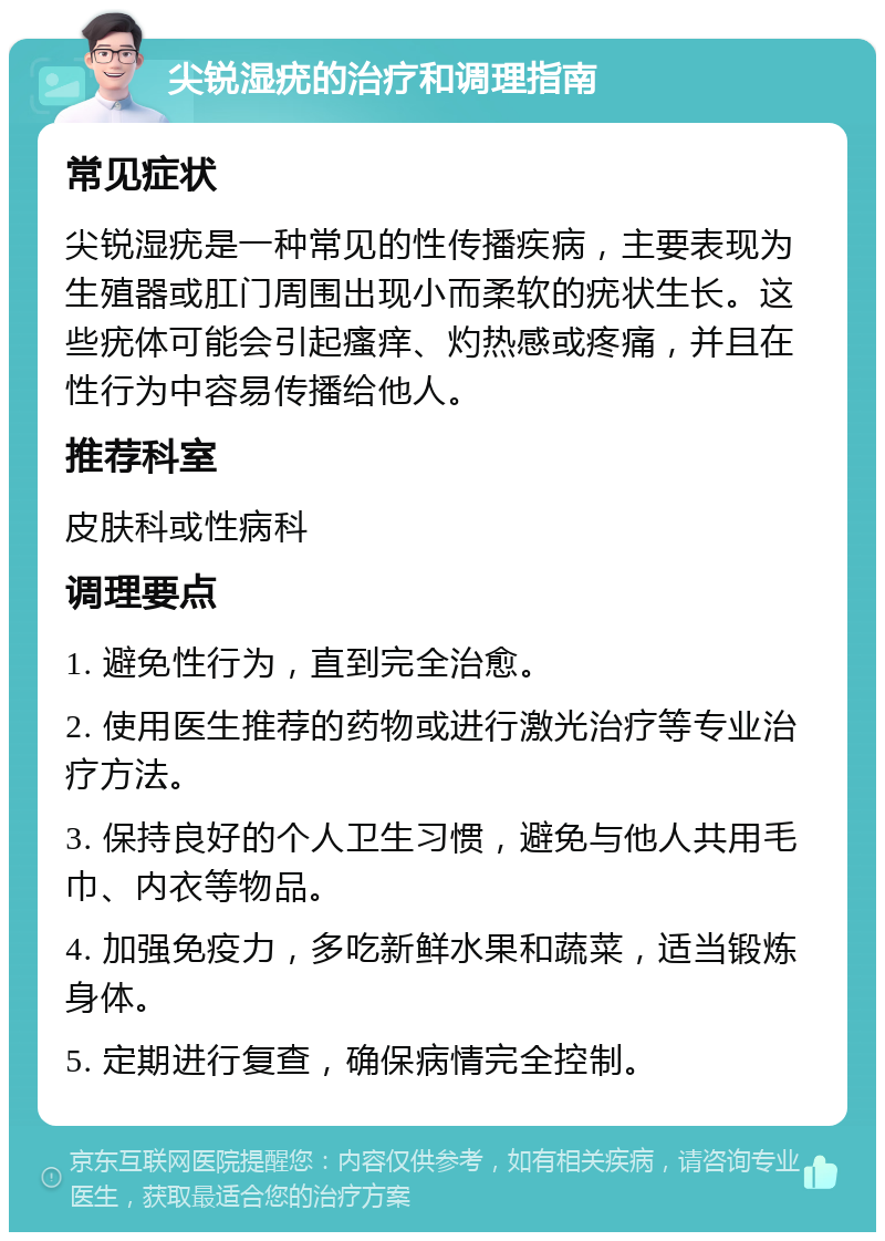 尖锐湿疣的治疗和调理指南 常见症状 尖锐湿疣是一种常见的性传播疾病，主要表现为生殖器或肛门周围出现小而柔软的疣状生长。这些疣体可能会引起瘙痒、灼热感或疼痛，并且在性行为中容易传播给他人。 推荐科室 皮肤科或性病科 调理要点 1. 避免性行为，直到完全治愈。 2. 使用医生推荐的药物或进行激光治疗等专业治疗方法。 3. 保持良好的个人卫生习惯，避免与他人共用毛巾、内衣等物品。 4. 加强免疫力，多吃新鲜水果和蔬菜，适当锻炼身体。 5. 定期进行复查，确保病情完全控制。