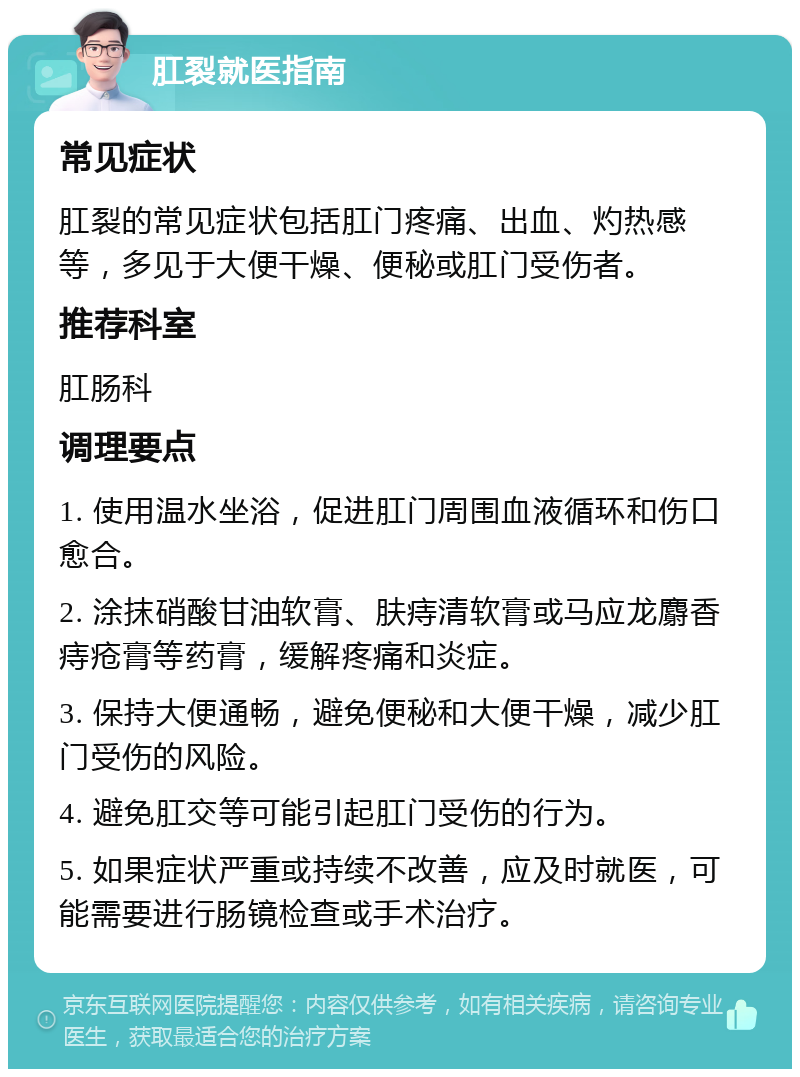 肛裂就医指南 常见症状 肛裂的常见症状包括肛门疼痛、出血、灼热感等，多见于大便干燥、便秘或肛门受伤者。 推荐科室 肛肠科 调理要点 1. 使用温水坐浴，促进肛门周围血液循环和伤口愈合。 2. 涂抹硝酸甘油软膏、肤痔清软膏或马应龙麝香痔疮膏等药膏，缓解疼痛和炎症。 3. 保持大便通畅，避免便秘和大便干燥，减少肛门受伤的风险。 4. 避免肛交等可能引起肛门受伤的行为。 5. 如果症状严重或持续不改善，应及时就医，可能需要进行肠镜检查或手术治疗。