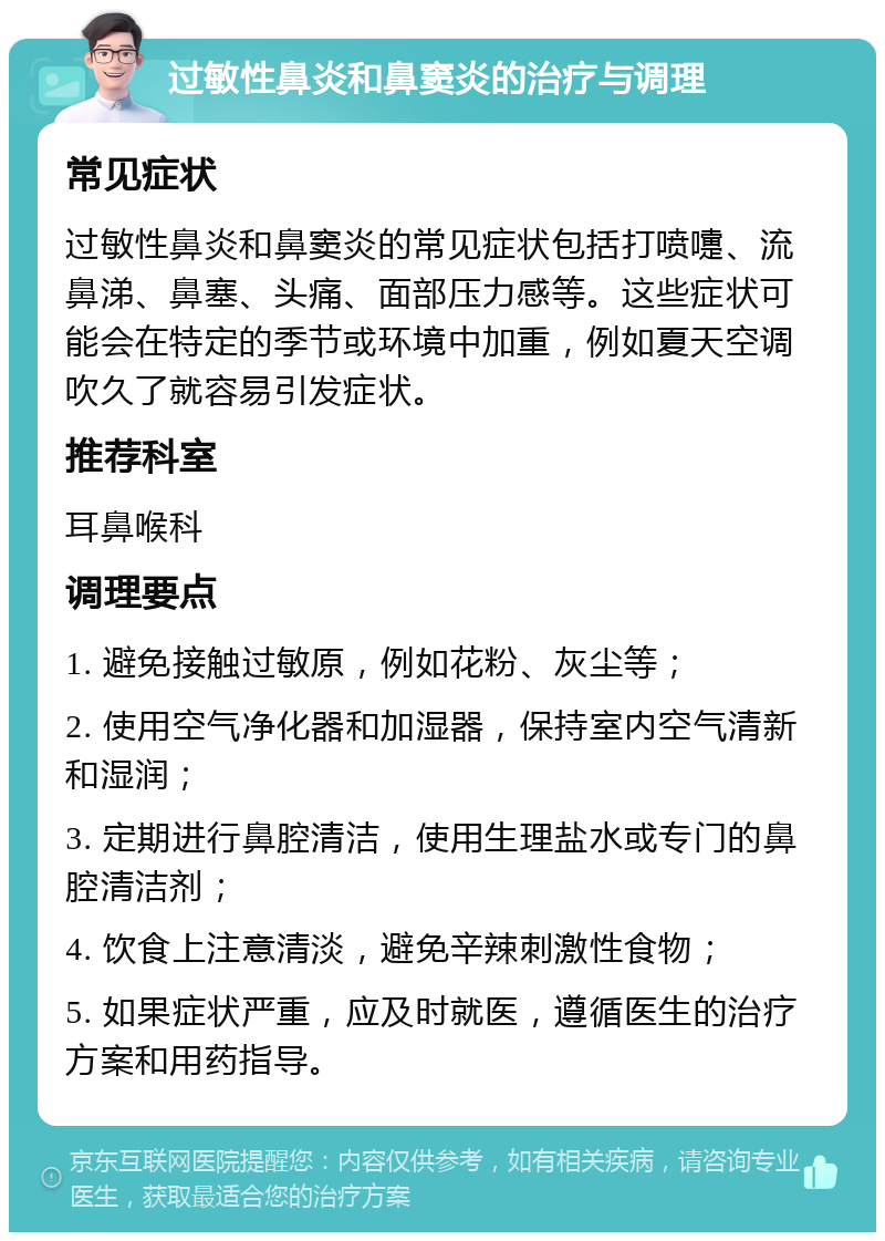 过敏性鼻炎和鼻窦炎的治疗与调理 常见症状 过敏性鼻炎和鼻窦炎的常见症状包括打喷嚏、流鼻涕、鼻塞、头痛、面部压力感等。这些症状可能会在特定的季节或环境中加重，例如夏天空调吹久了就容易引发症状。 推荐科室 耳鼻喉科 调理要点 1. 避免接触过敏原，例如花粉、灰尘等； 2. 使用空气净化器和加湿器，保持室内空气清新和湿润； 3. 定期进行鼻腔清洁，使用生理盐水或专门的鼻腔清洁剂； 4. 饮食上注意清淡，避免辛辣刺激性食物； 5. 如果症状严重，应及时就医，遵循医生的治疗方案和用药指导。