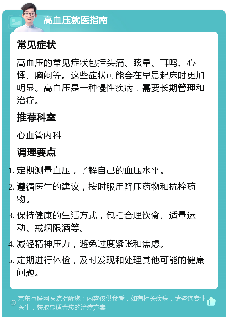 高血压就医指南 常见症状 高血压的常见症状包括头痛、眩晕、耳鸣、心悸、胸闷等。这些症状可能会在早晨起床时更加明显。高血压是一种慢性疾病，需要长期管理和治疗。 推荐科室 心血管内科 调理要点 定期测量血压，了解自己的血压水平。 遵循医生的建议，按时服用降压药物和抗栓药物。 保持健康的生活方式，包括合理饮食、适量运动、戒烟限酒等。 减轻精神压力，避免过度紧张和焦虑。 定期进行体检，及时发现和处理其他可能的健康问题。