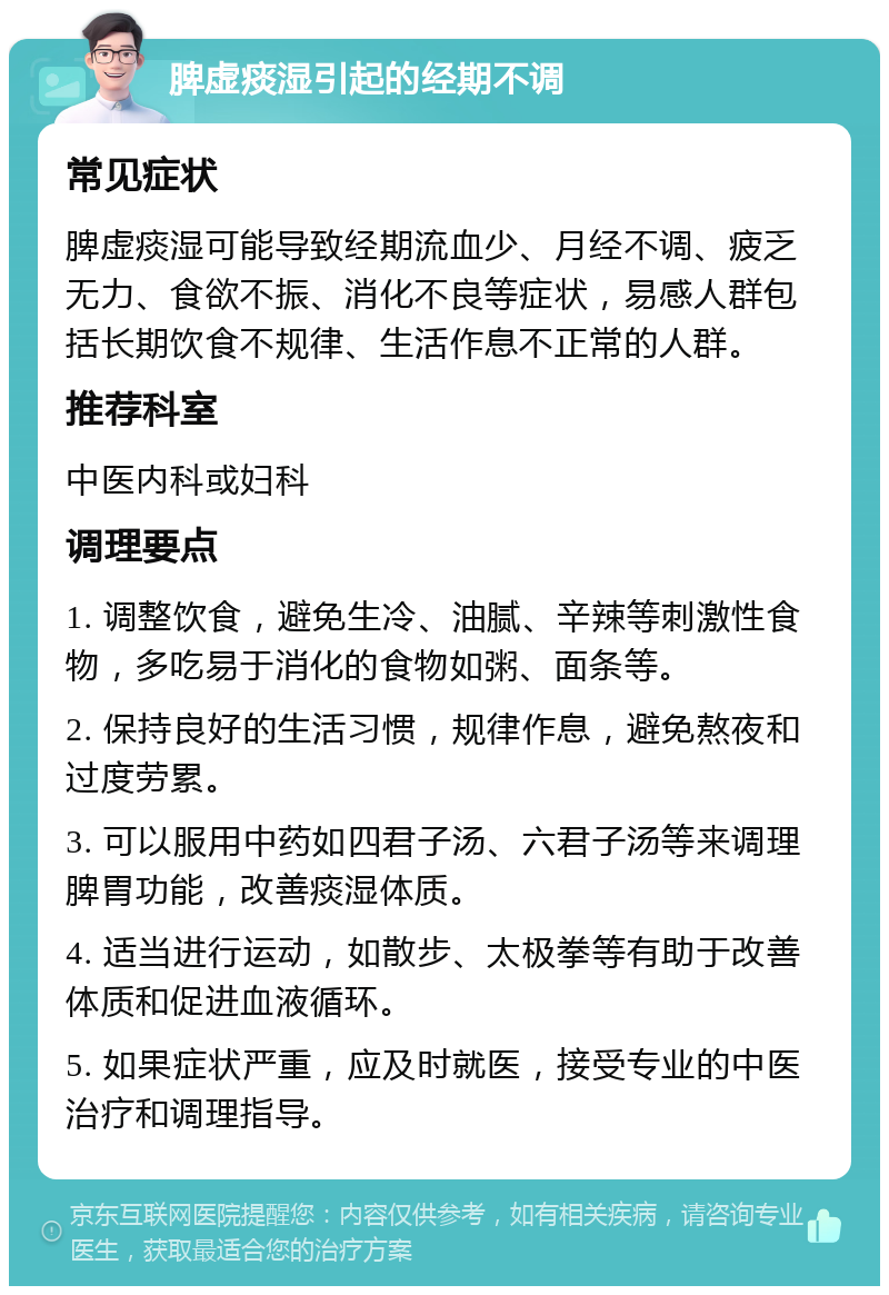 脾虚痰湿引起的经期不调 常见症状 脾虚痰湿可能导致经期流血少、月经不调、疲乏无力、食欲不振、消化不良等症状，易感人群包括长期饮食不规律、生活作息不正常的人群。 推荐科室 中医内科或妇科 调理要点 1. 调整饮食，避免生冷、油腻、辛辣等刺激性食物，多吃易于消化的食物如粥、面条等。 2. 保持良好的生活习惯，规律作息，避免熬夜和过度劳累。 3. 可以服用中药如四君子汤、六君子汤等来调理脾胃功能，改善痰湿体质。 4. 适当进行运动，如散步、太极拳等有助于改善体质和促进血液循环。 5. 如果症状严重，应及时就医，接受专业的中医治疗和调理指导。