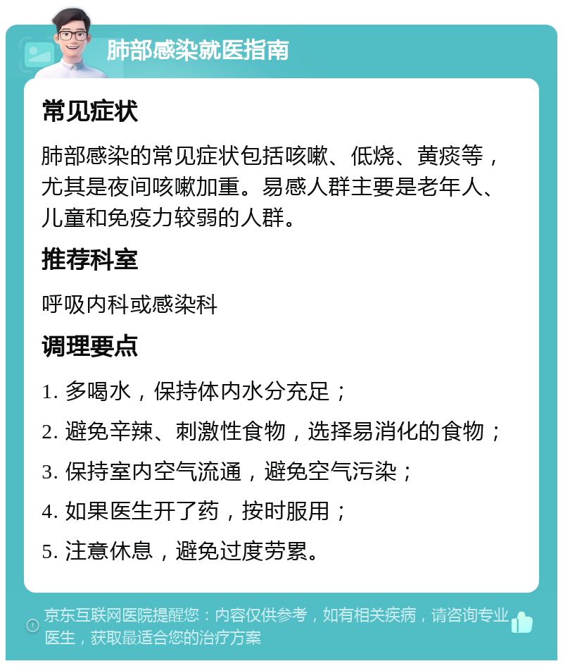 肺部感染就医指南 常见症状 肺部感染的常见症状包括咳嗽、低烧、黄痰等，尤其是夜间咳嗽加重。易感人群主要是老年人、儿童和免疫力较弱的人群。 推荐科室 呼吸内科或感染科 调理要点 1. 多喝水，保持体内水分充足； 2. 避免辛辣、刺激性食物，选择易消化的食物； 3. 保持室内空气流通，避免空气污染； 4. 如果医生开了药，按时服用； 5. 注意休息，避免过度劳累。