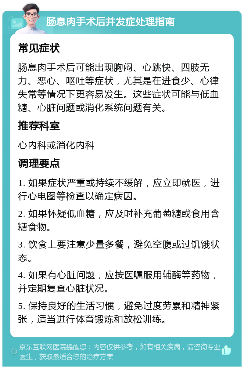 肠息肉手术后并发症处理指南 常见症状 肠息肉手术后可能出现胸闷、心跳快、四肢无力、恶心、呕吐等症状，尤其是在进食少、心律失常等情况下更容易发生。这些症状可能与低血糖、心脏问题或消化系统问题有关。 推荐科室 心内科或消化内科 调理要点 1. 如果症状严重或持续不缓解，应立即就医，进行心电图等检查以确定病因。 2. 如果怀疑低血糖，应及时补充葡萄糖或食用含糖食物。 3. 饮食上要注意少量多餐，避免空腹或过饥饿状态。 4. 如果有心脏问题，应按医嘱服用辅酶等药物，并定期复查心脏状况。 5. 保持良好的生活习惯，避免过度劳累和精神紧张，适当进行体育锻炼和放松训练。