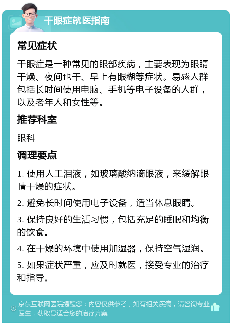 干眼症就医指南 常见症状 干眼症是一种常见的眼部疾病，主要表现为眼睛干燥、夜间也干、早上有眼糊等症状。易感人群包括长时间使用电脑、手机等电子设备的人群，以及老年人和女性等。 推荐科室 眼科 调理要点 1. 使用人工泪液，如玻璃酸纳滴眼液，来缓解眼睛干燥的症状。 2. 避免长时间使用电子设备，适当休息眼睛。 3. 保持良好的生活习惯，包括充足的睡眠和均衡的饮食。 4. 在干燥的环境中使用加湿器，保持空气湿润。 5. 如果症状严重，应及时就医，接受专业的治疗和指导。