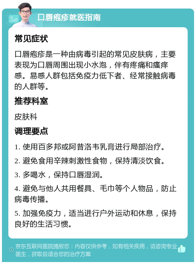 口唇疱疹就医指南 常见症状 口唇疱疹是一种由病毒引起的常见皮肤病，主要表现为口唇周围出现小水泡，伴有疼痛和瘙痒感。易感人群包括免疫力低下者、经常接触病毒的人群等。 推荐科室 皮肤科 调理要点 1. 使用百多邦或阿昔洛韦乳膏进行局部治疗。 2. 避免食用辛辣刺激性食物，保持清淡饮食。 3. 多喝水，保持口唇湿润。 4. 避免与他人共用餐具、毛巾等个人物品，防止病毒传播。 5. 加强免疫力，适当进行户外运动和休息，保持良好的生活习惯。