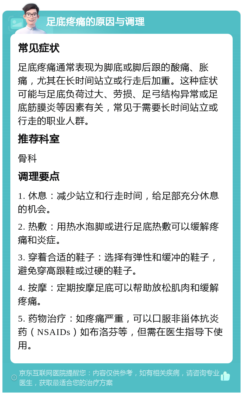 足底疼痛的原因与调理 常见症状 足底疼痛通常表现为脚底或脚后跟的酸痛、胀痛，尤其在长时间站立或行走后加重。这种症状可能与足底负荷过大、劳损、足弓结构异常或足底筋膜炎等因素有关，常见于需要长时间站立或行走的职业人群。 推荐科室 骨科 调理要点 1. 休息：减少站立和行走时间，给足部充分休息的机会。 2. 热敷：用热水泡脚或进行足底热敷可以缓解疼痛和炎症。 3. 穿着合适的鞋子：选择有弹性和缓冲的鞋子，避免穿高跟鞋或过硬的鞋子。 4. 按摩：定期按摩足底可以帮助放松肌肉和缓解疼痛。 5. 药物治疗：如疼痛严重，可以口服非甾体抗炎药（NSAIDs）如布洛芬等，但需在医生指导下使用。