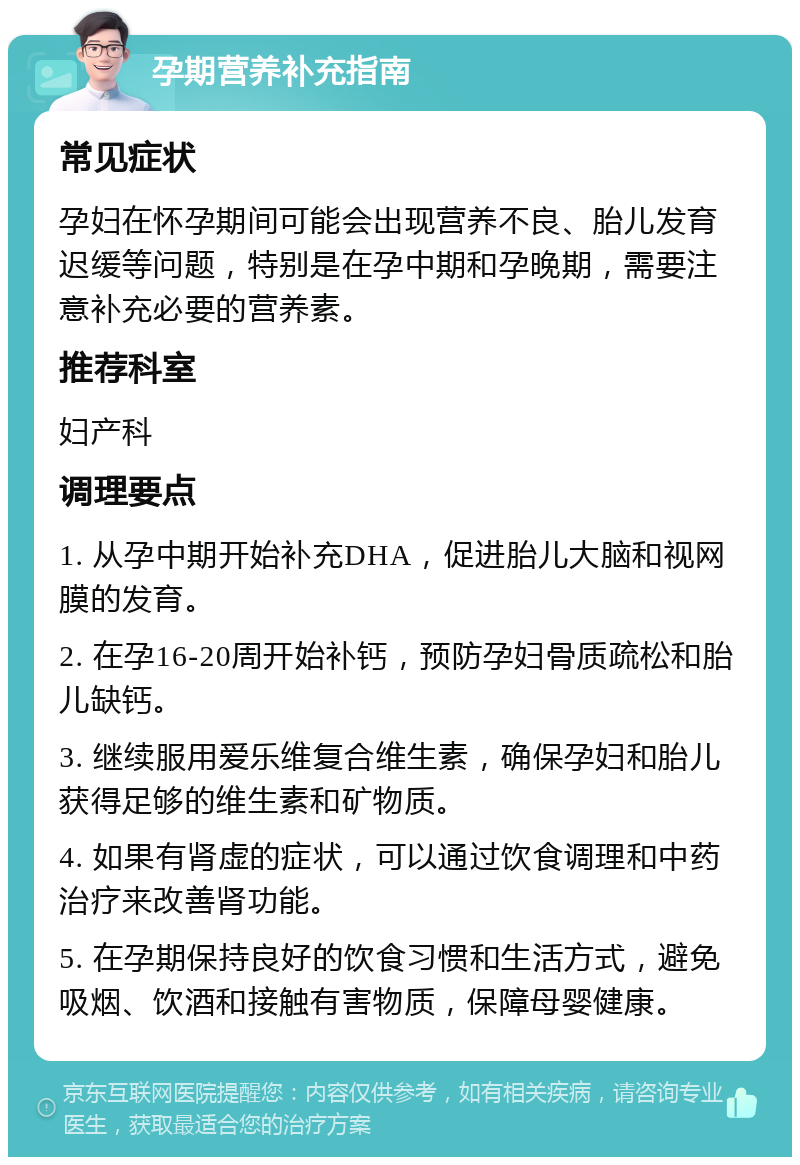 孕期营养补充指南 常见症状 孕妇在怀孕期间可能会出现营养不良、胎儿发育迟缓等问题，特别是在孕中期和孕晚期，需要注意补充必要的营养素。 推荐科室 妇产科 调理要点 1. 从孕中期开始补充DHA，促进胎儿大脑和视网膜的发育。 2. 在孕16-20周开始补钙，预防孕妇骨质疏松和胎儿缺钙。 3. 继续服用爱乐维复合维生素，确保孕妇和胎儿获得足够的维生素和矿物质。 4. 如果有肾虚的症状，可以通过饮食调理和中药治疗来改善肾功能。 5. 在孕期保持良好的饮食习惯和生活方式，避免吸烟、饮酒和接触有害物质，保障母婴健康。