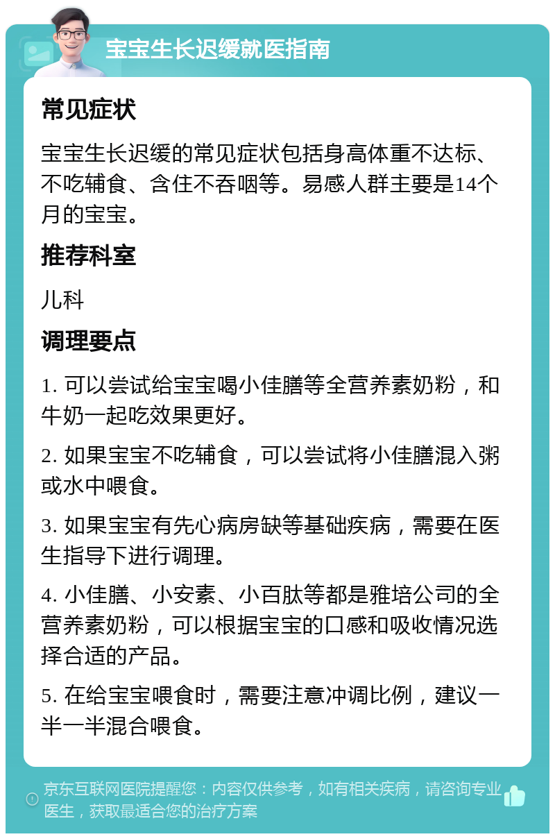 宝宝生长迟缓就医指南 常见症状 宝宝生长迟缓的常见症状包括身高体重不达标、不吃辅食、含住不吞咽等。易感人群主要是14个月的宝宝。 推荐科室 儿科 调理要点 1. 可以尝试给宝宝喝小佳膳等全营养素奶粉，和牛奶一起吃效果更好。 2. 如果宝宝不吃辅食，可以尝试将小佳膳混入粥或水中喂食。 3. 如果宝宝有先心病房缺等基础疾病，需要在医生指导下进行调理。 4. 小佳膳、小安素、小百肽等都是雅培公司的全营养素奶粉，可以根据宝宝的口感和吸收情况选择合适的产品。 5. 在给宝宝喂食时，需要注意冲调比例，建议一半一半混合喂食。