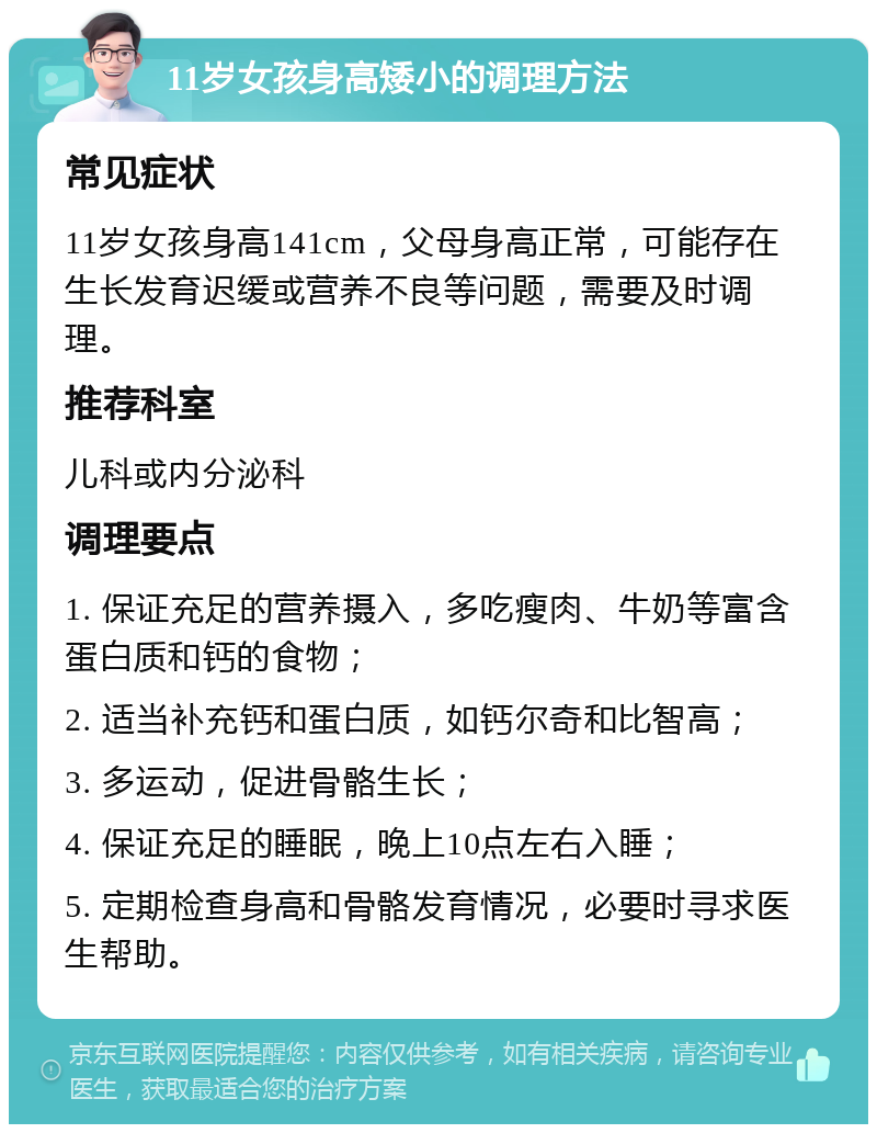 11岁女孩身高矮小的调理方法 常见症状 11岁女孩身高141cm，父母身高正常，可能存在生长发育迟缓或营养不良等问题，需要及时调理。 推荐科室 儿科或内分泌科 调理要点 1. 保证充足的营养摄入，多吃瘦肉、牛奶等富含蛋白质和钙的食物； 2. 适当补充钙和蛋白质，如钙尔奇和比智高； 3. 多运动，促进骨骼生长； 4. 保证充足的睡眠，晚上10点左右入睡； 5. 定期检查身高和骨骼发育情况，必要时寻求医生帮助。