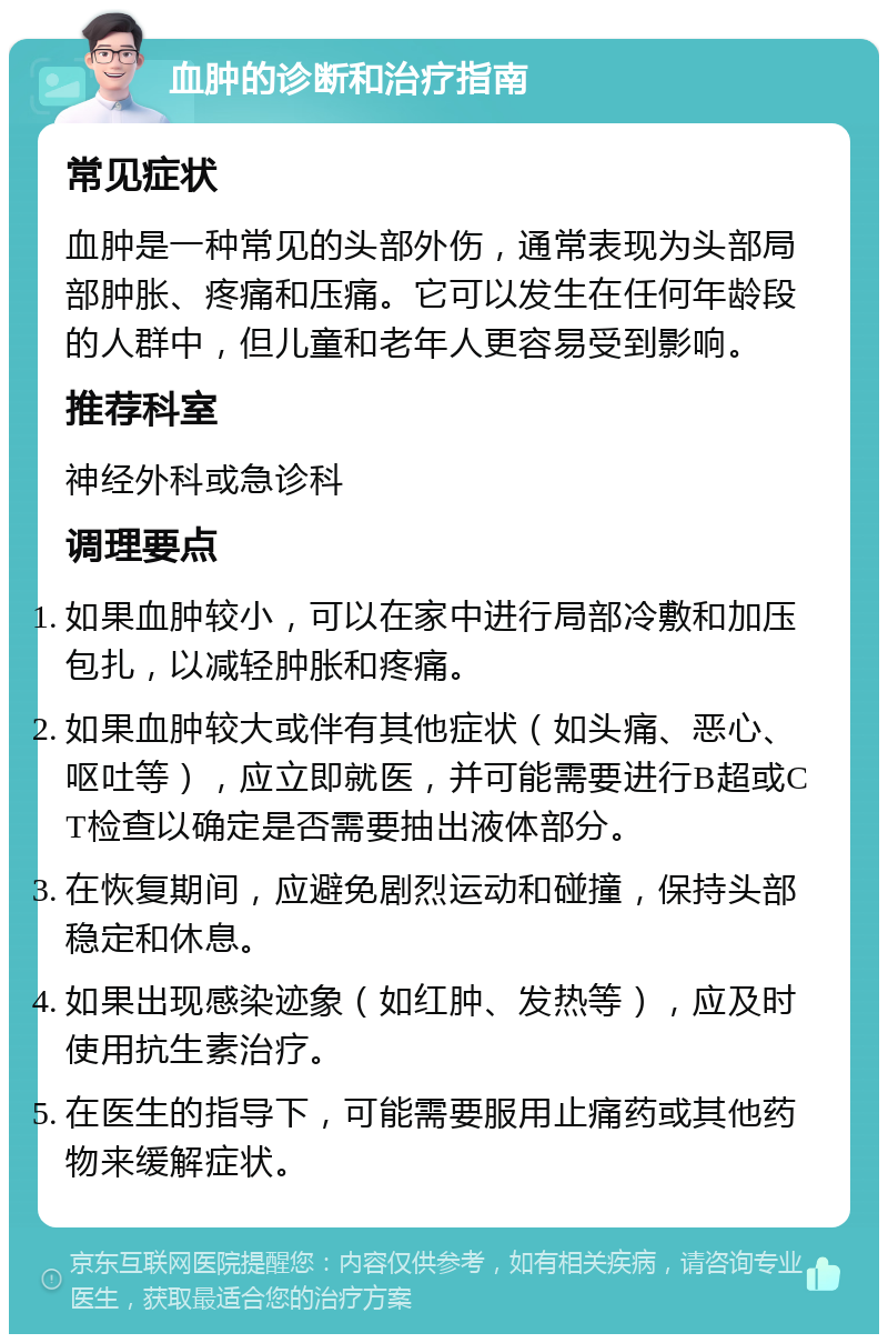 血肿的诊断和治疗指南 常见症状 血肿是一种常见的头部外伤，通常表现为头部局部肿胀、疼痛和压痛。它可以发生在任何年龄段的人群中，但儿童和老年人更容易受到影响。 推荐科室 神经外科或急诊科 调理要点 如果血肿较小，可以在家中进行局部冷敷和加压包扎，以减轻肿胀和疼痛。 如果血肿较大或伴有其他症状（如头痛、恶心、呕吐等），应立即就医，并可能需要进行B超或CT检查以确定是否需要抽出液体部分。 在恢复期间，应避免剧烈运动和碰撞，保持头部稳定和休息。 如果出现感染迹象（如红肿、发热等），应及时使用抗生素治疗。 在医生的指导下，可能需要服用止痛药或其他药物来缓解症状。