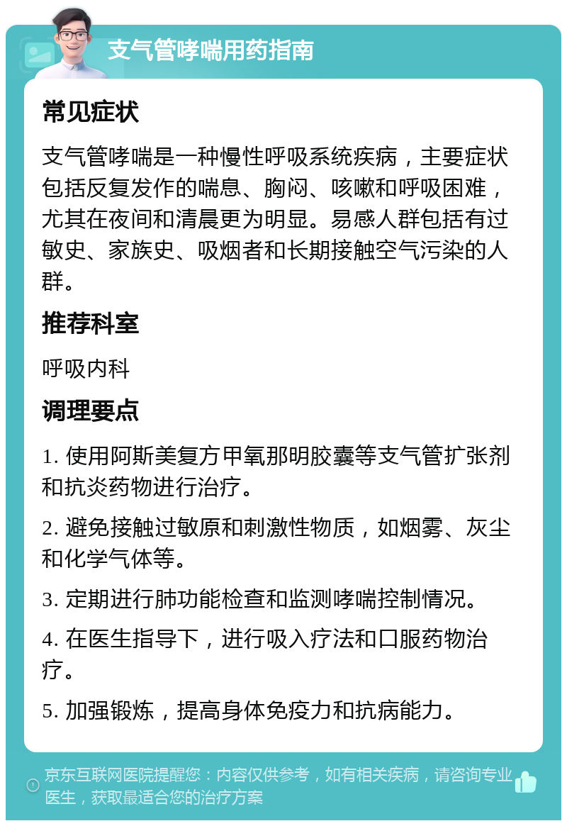 支气管哮喘用药指南 常见症状 支气管哮喘是一种慢性呼吸系统疾病，主要症状包括反复发作的喘息、胸闷、咳嗽和呼吸困难，尤其在夜间和清晨更为明显。易感人群包括有过敏史、家族史、吸烟者和长期接触空气污染的人群。 推荐科室 呼吸内科 调理要点 1. 使用阿斯美复方甲氧那明胶囊等支气管扩张剂和抗炎药物进行治疗。 2. 避免接触过敏原和刺激性物质，如烟雾、灰尘和化学气体等。 3. 定期进行肺功能检查和监测哮喘控制情况。 4. 在医生指导下，进行吸入疗法和口服药物治疗。 5. 加强锻炼，提高身体免疫力和抗病能力。