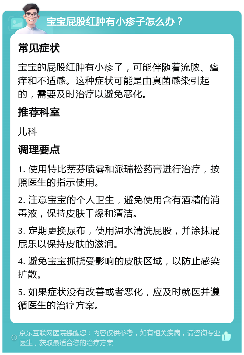 宝宝屁股红肿有小疹子怎么办？ 常见症状 宝宝的屁股红肿有小疹子，可能伴随着流脓、瘙痒和不适感。这种症状可能是由真菌感染引起的，需要及时治疗以避免恶化。 推荐科室 儿科 调理要点 1. 使用特比萘芬喷雾和派瑞松药膏进行治疗，按照医生的指示使用。 2. 注意宝宝的个人卫生，避免使用含有酒精的消毒液，保持皮肤干燥和清洁。 3. 定期更换尿布，使用温水清洗屁股，并涂抹屁屁乐以保持皮肤的滋润。 4. 避免宝宝抓挠受影响的皮肤区域，以防止感染扩散。 5. 如果症状没有改善或者恶化，应及时就医并遵循医生的治疗方案。