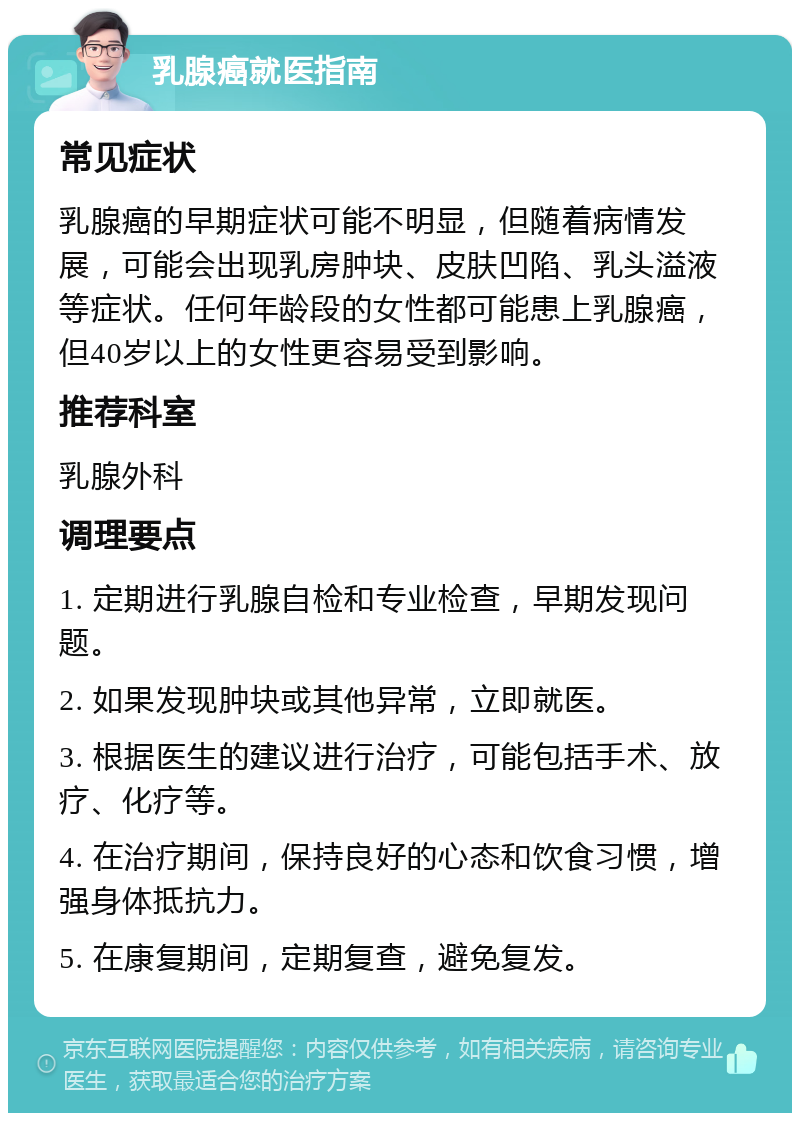 乳腺癌就医指南 常见症状 乳腺癌的早期症状可能不明显，但随着病情发展，可能会出现乳房肿块、皮肤凹陷、乳头溢液等症状。任何年龄段的女性都可能患上乳腺癌，但40岁以上的女性更容易受到影响。 推荐科室 乳腺外科 调理要点 1. 定期进行乳腺自检和专业检查，早期发现问题。 2. 如果发现肿块或其他异常，立即就医。 3. 根据医生的建议进行治疗，可能包括手术、放疗、化疗等。 4. 在治疗期间，保持良好的心态和饮食习惯，增强身体抵抗力。 5. 在康复期间，定期复查，避免复发。