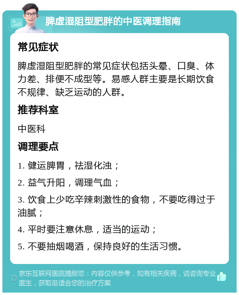 脾虚湿阻型肥胖的中医调理指南 常见症状 脾虚湿阻型肥胖的常见症状包括头晕、口臭、体力差、排便不成型等。易感人群主要是长期饮食不规律、缺乏运动的人群。 推荐科室 中医科 调理要点 1. 健运脾胃，祛湿化浊； 2. 益气升阳，调理气血； 3. 饮食上少吃辛辣刺激性的食物，不要吃得过于油腻； 4. 平时要注意休息，适当的运动； 5. 不要抽烟喝酒，保持良好的生活习惯。