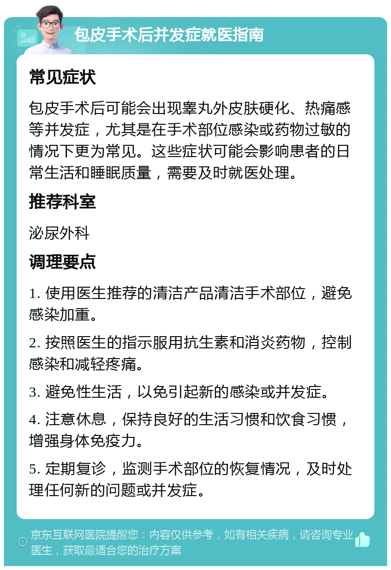 包皮手术后并发症就医指南 常见症状 包皮手术后可能会出现睾丸外皮肤硬化、热痛感等并发症，尤其是在手术部位感染或药物过敏的情况下更为常见。这些症状可能会影响患者的日常生活和睡眠质量，需要及时就医处理。 推荐科室 泌尿外科 调理要点 1. 使用医生推荐的清洁产品清洁手术部位，避免感染加重。 2. 按照医生的指示服用抗生素和消炎药物，控制感染和减轻疼痛。 3. 避免性生活，以免引起新的感染或并发症。 4. 注意休息，保持良好的生活习惯和饮食习惯，增强身体免疫力。 5. 定期复诊，监测手术部位的恢复情况，及时处理任何新的问题或并发症。