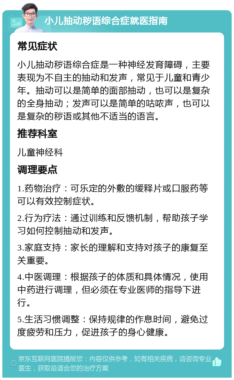 小儿抽动秽语综合症就医指南 常见症状 小儿抽动秽语综合症是一种神经发育障碍，主要表现为不自主的抽动和发声，常见于儿童和青少年。抽动可以是简单的面部抽动，也可以是复杂的全身抽动；发声可以是简单的咕哝声，也可以是复杂的秽语或其他不适当的语言。 推荐科室 儿童神经科 调理要点 1.药物治疗：可乐定的外敷的缓释片或口服药等可以有效控制症状。 2.行为疗法：通过训练和反馈机制，帮助孩子学习如何控制抽动和发声。 3.家庭支持：家长的理解和支持对孩子的康复至关重要。 4.中医调理：根据孩子的体质和具体情况，使用中药进行调理，但必须在专业医师的指导下进行。 5.生活习惯调整：保持规律的作息时间，避免过度疲劳和压力，促进孩子的身心健康。