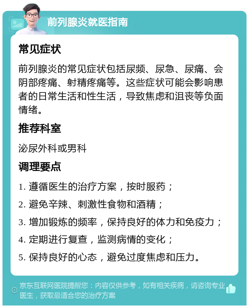 前列腺炎就医指南 常见症状 前列腺炎的常见症状包括尿频、尿急、尿痛、会阴部疼痛、射精疼痛等。这些症状可能会影响患者的日常生活和性生活，导致焦虑和沮丧等负面情绪。 推荐科室 泌尿外科或男科 调理要点 1. 遵循医生的治疗方案，按时服药； 2. 避免辛辣、刺激性食物和酒精； 3. 增加锻炼的频率，保持良好的体力和免疫力； 4. 定期进行复查，监测病情的变化； 5. 保持良好的心态，避免过度焦虑和压力。