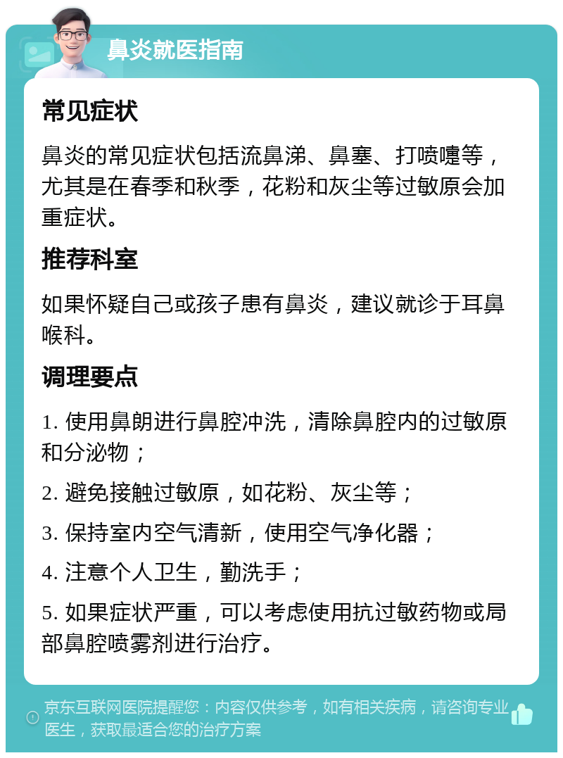 鼻炎就医指南 常见症状 鼻炎的常见症状包括流鼻涕、鼻塞、打喷嚏等，尤其是在春季和秋季，花粉和灰尘等过敏原会加重症状。 推荐科室 如果怀疑自己或孩子患有鼻炎，建议就诊于耳鼻喉科。 调理要点 1. 使用鼻朗进行鼻腔冲洗，清除鼻腔内的过敏原和分泌物； 2. 避免接触过敏原，如花粉、灰尘等； 3. 保持室内空气清新，使用空气净化器； 4. 注意个人卫生，勤洗手； 5. 如果症状严重，可以考虑使用抗过敏药物或局部鼻腔喷雾剂进行治疗。