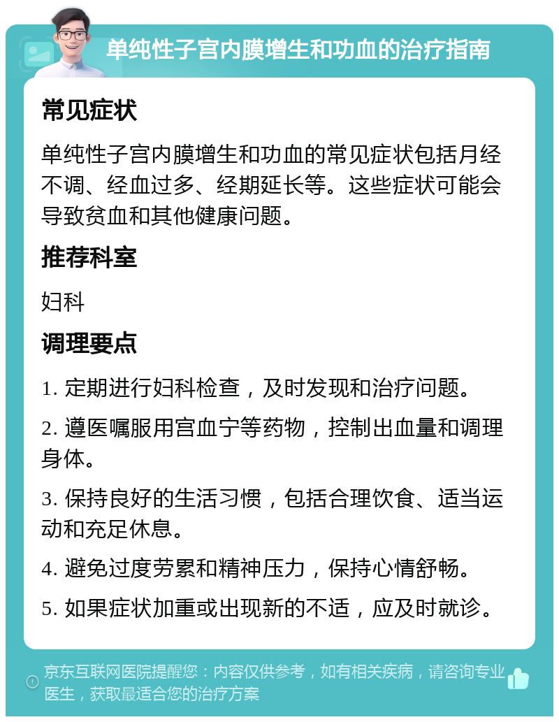 单纯性子宫内膜增生和功血的治疗指南 常见症状 单纯性子宫内膜增生和功血的常见症状包括月经不调、经血过多、经期延长等。这些症状可能会导致贫血和其他健康问题。 推荐科室 妇科 调理要点 1. 定期进行妇科检查，及时发现和治疗问题。 2. 遵医嘱服用宫血宁等药物，控制出血量和调理身体。 3. 保持良好的生活习惯，包括合理饮食、适当运动和充足休息。 4. 避免过度劳累和精神压力，保持心情舒畅。 5. 如果症状加重或出现新的不适，应及时就诊。