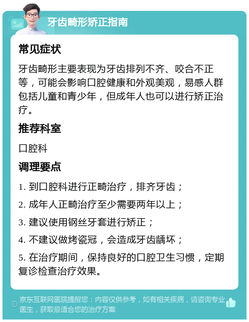 牙齿畸形矫正指南 常见症状 牙齿畸形主要表现为牙齿排列不齐、咬合不正等，可能会影响口腔健康和外观美观，易感人群包括儿童和青少年，但成年人也可以进行矫正治疗。 推荐科室 口腔科 调理要点 1. 到口腔科进行正畸治疗，排齐牙齿； 2. 成年人正畸治疗至少需要两年以上； 3. 建议使用钢丝牙套进行矫正； 4. 不建议做烤瓷冠，会造成牙齿龋坏； 5. 在治疗期间，保持良好的口腔卫生习惯，定期复诊检查治疗效果。