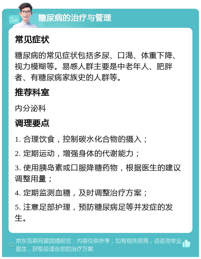 糖尿病的治疗与管理 常见症状 糖尿病的常见症状包括多尿、口渴、体重下降、视力模糊等。易感人群主要是中老年人、肥胖者、有糖尿病家族史的人群等。 推荐科室 内分泌科 调理要点 1. 合理饮食，控制碳水化合物的摄入； 2. 定期运动，增强身体的代谢能力； 3. 使用胰岛素或口服降糖药物，根据医生的建议调整用量； 4. 定期监测血糖，及时调整治疗方案； 5. 注意足部护理，预防糖尿病足等并发症的发生。