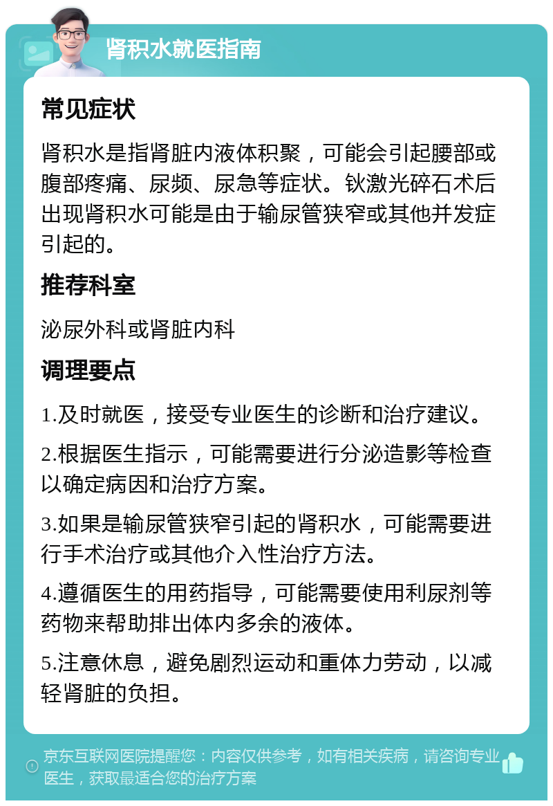 肾积水就医指南 常见症状 肾积水是指肾脏内液体积聚，可能会引起腰部或腹部疼痛、尿频、尿急等症状。钬激光碎石术后出现肾积水可能是由于输尿管狭窄或其他并发症引起的。 推荐科室 泌尿外科或肾脏内科 调理要点 1.及时就医，接受专业医生的诊断和治疗建议。 2.根据医生指示，可能需要进行分泌造影等检查以确定病因和治疗方案。 3.如果是输尿管狭窄引起的肾积水，可能需要进行手术治疗或其他介入性治疗方法。 4.遵循医生的用药指导，可能需要使用利尿剂等药物来帮助排出体内多余的液体。 5.注意休息，避免剧烈运动和重体力劳动，以减轻肾脏的负担。