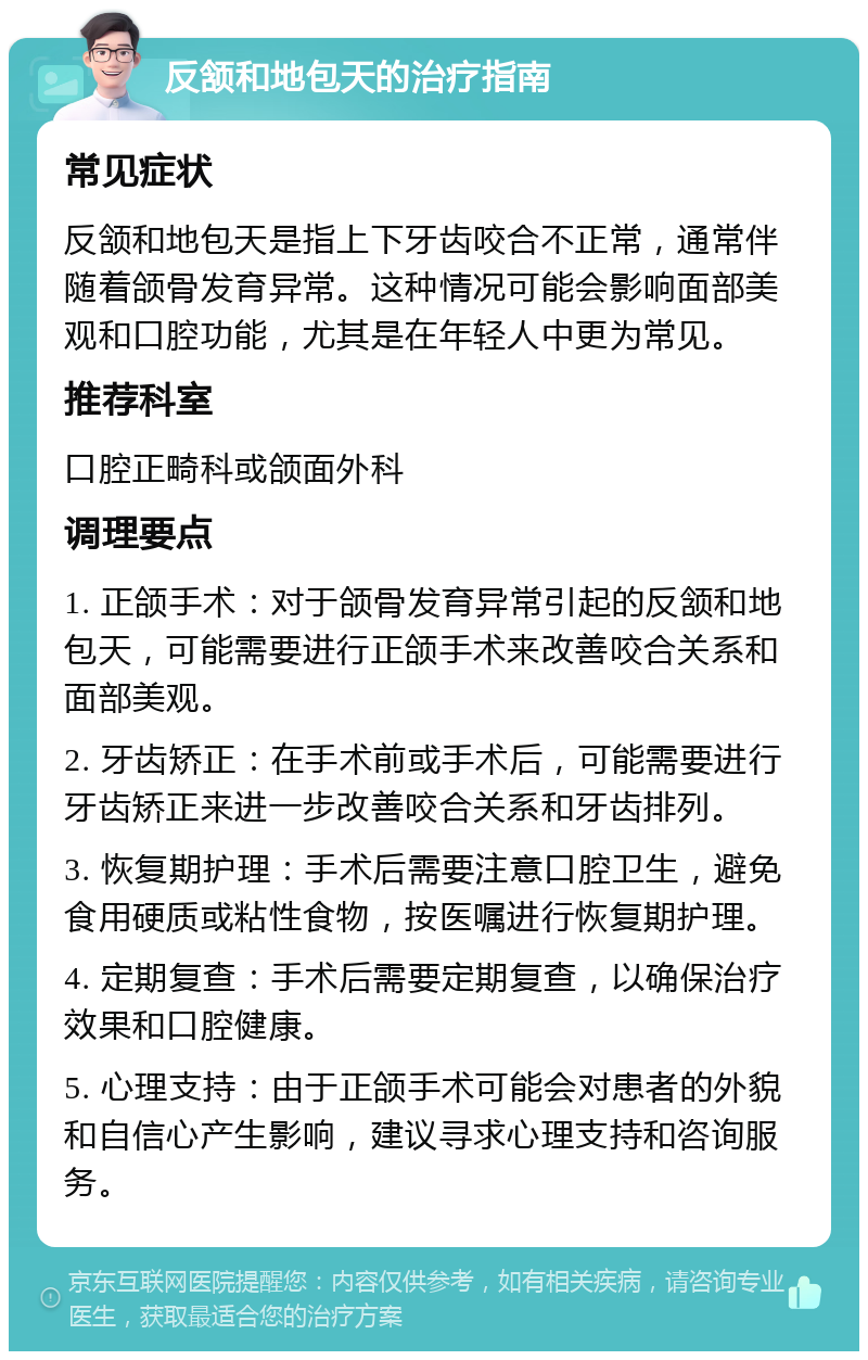 反颔和地包天的治疗指南 常见症状 反颔和地包天是指上下牙齿咬合不正常，通常伴随着颌骨发育异常。这种情况可能会影响面部美观和口腔功能，尤其是在年轻人中更为常见。 推荐科室 口腔正畸科或颌面外科 调理要点 1. 正颌手术：对于颌骨发育异常引起的反颔和地包天，可能需要进行正颌手术来改善咬合关系和面部美观。 2. 牙齿矫正：在手术前或手术后，可能需要进行牙齿矫正来进一步改善咬合关系和牙齿排列。 3. 恢复期护理：手术后需要注意口腔卫生，避免食用硬质或粘性食物，按医嘱进行恢复期护理。 4. 定期复查：手术后需要定期复查，以确保治疗效果和口腔健康。 5. 心理支持：由于正颌手术可能会对患者的外貌和自信心产生影响，建议寻求心理支持和咨询服务。