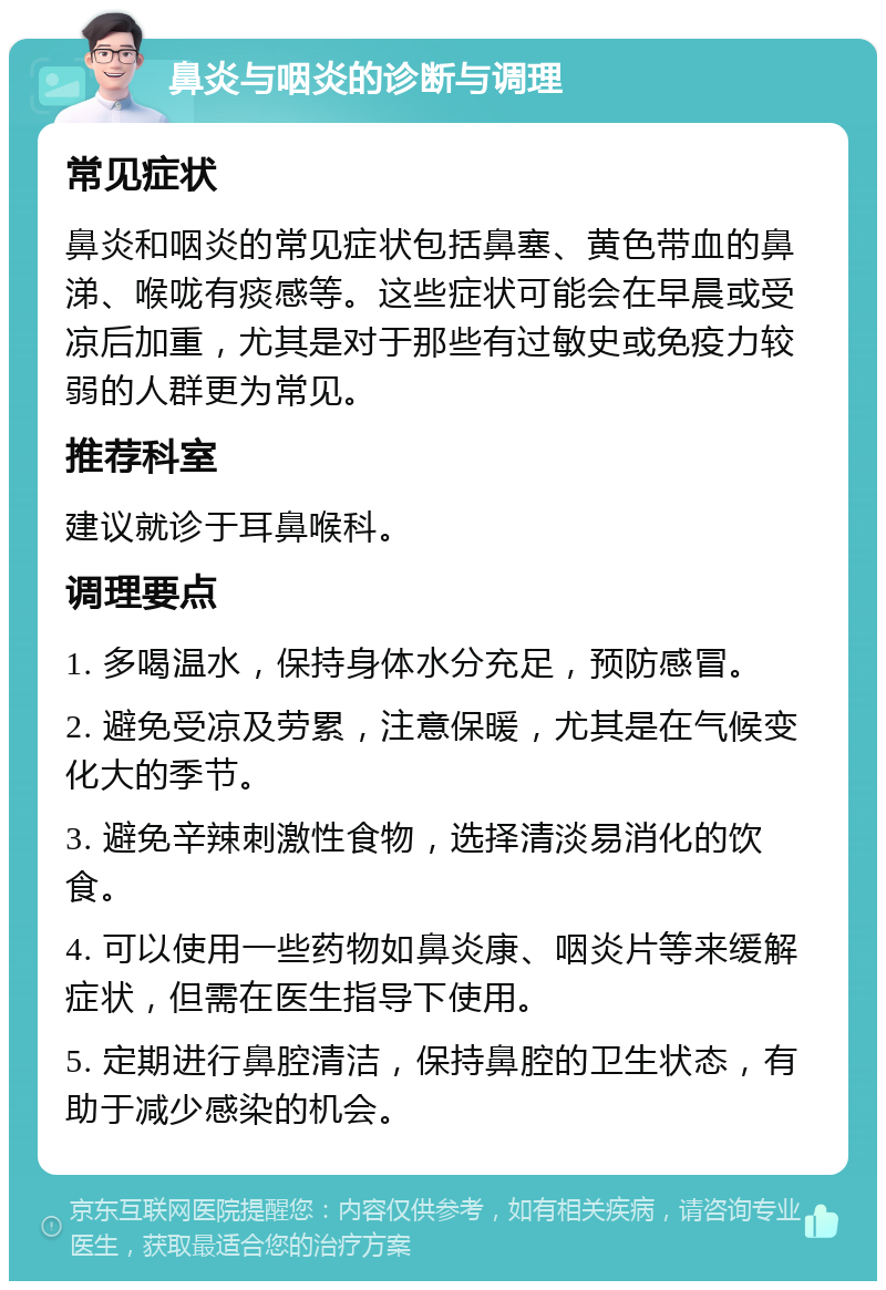 鼻炎与咽炎的诊断与调理 常见症状 鼻炎和咽炎的常见症状包括鼻塞、黄色带血的鼻涕、喉咙有痰感等。这些症状可能会在早晨或受凉后加重，尤其是对于那些有过敏史或免疫力较弱的人群更为常见。 推荐科室 建议就诊于耳鼻喉科。 调理要点 1. 多喝温水，保持身体水分充足，预防感冒。 2. 避免受凉及劳累，注意保暖，尤其是在气候变化大的季节。 3. 避免辛辣刺激性食物，选择清淡易消化的饮食。 4. 可以使用一些药物如鼻炎康、咽炎片等来缓解症状，但需在医生指导下使用。 5. 定期进行鼻腔清洁，保持鼻腔的卫生状态，有助于减少感染的机会。