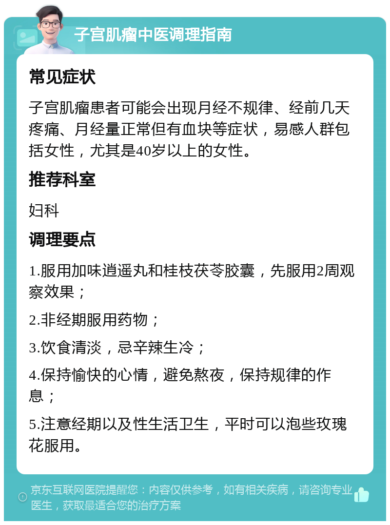 子宫肌瘤中医调理指南 常见症状 子宫肌瘤患者可能会出现月经不规律、经前几天疼痛、月经量正常但有血块等症状，易感人群包括女性，尤其是40岁以上的女性。 推荐科室 妇科 调理要点 1.服用加味逍遥丸和桂枝茯苓胶囊，先服用2周观察效果； 2.非经期服用药物； 3.饮食清淡，忌辛辣生冷； 4.保持愉快的心情，避免熬夜，保持规律的作息； 5.注意经期以及性生活卫生，平时可以泡些玫瑰花服用。