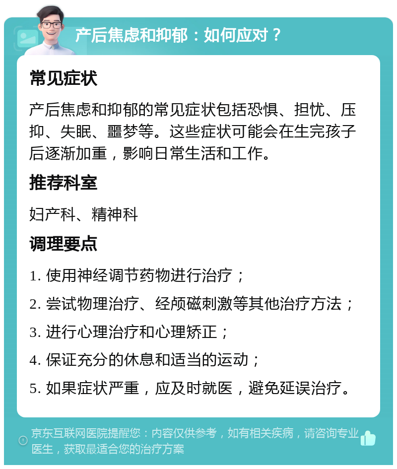 产后焦虑和抑郁：如何应对？ 常见症状 产后焦虑和抑郁的常见症状包括恐惧、担忧、压抑、失眠、噩梦等。这些症状可能会在生完孩子后逐渐加重，影响日常生活和工作。 推荐科室 妇产科、精神科 调理要点 1. 使用神经调节药物进行治疗； 2. 尝试物理治疗、经颅磁刺激等其他治疗方法； 3. 进行心理治疗和心理矫正； 4. 保证充分的休息和适当的运动； 5. 如果症状严重，应及时就医，避免延误治疗。