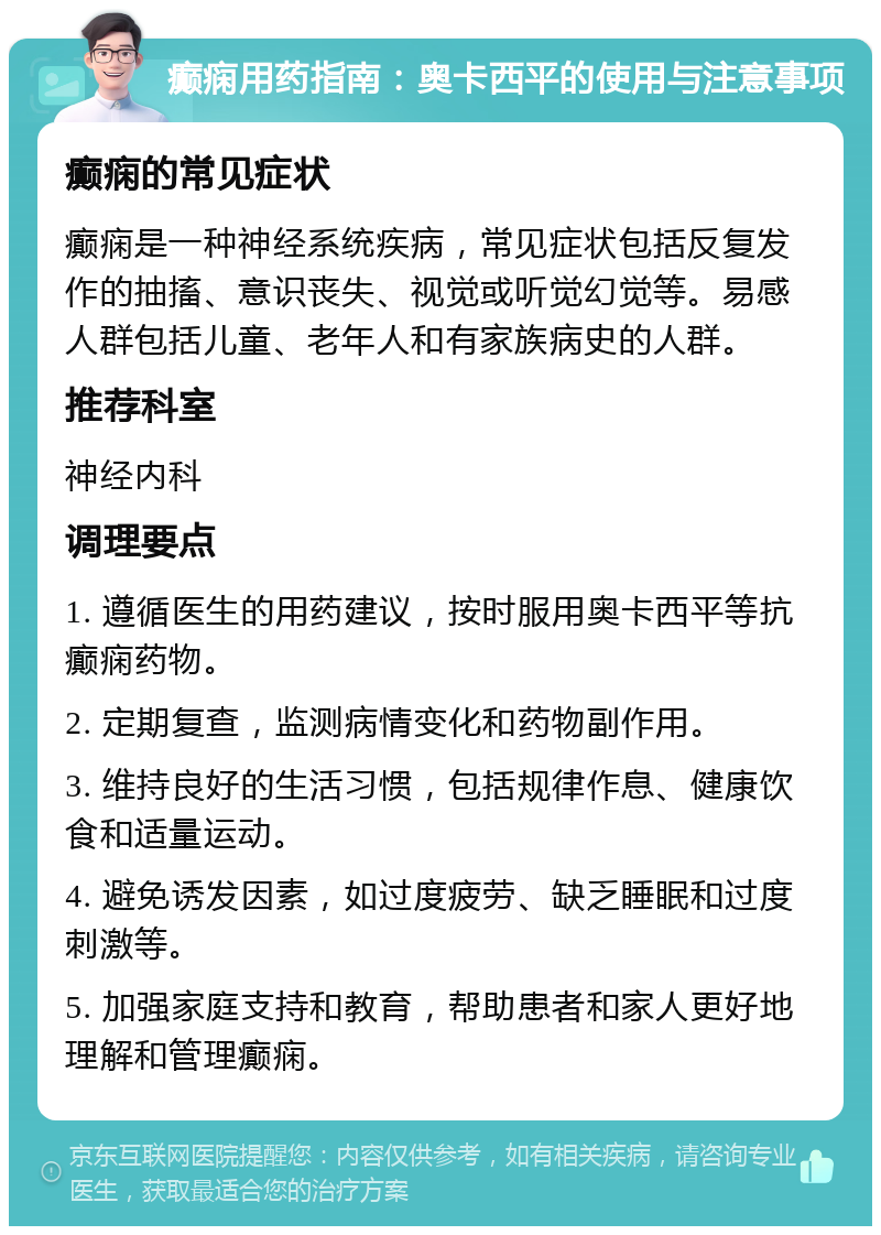 癫痫用药指南：奥卡西平的使用与注意事项 癫痫的常见症状 癫痫是一种神经系统疾病，常见症状包括反复发作的抽搐、意识丧失、视觉或听觉幻觉等。易感人群包括儿童、老年人和有家族病史的人群。 推荐科室 神经内科 调理要点 1. 遵循医生的用药建议，按时服用奥卡西平等抗癫痫药物。 2. 定期复查，监测病情变化和药物副作用。 3. 维持良好的生活习惯，包括规律作息、健康饮食和适量运动。 4. 避免诱发因素，如过度疲劳、缺乏睡眠和过度刺激等。 5. 加强家庭支持和教育，帮助患者和家人更好地理解和管理癫痫。