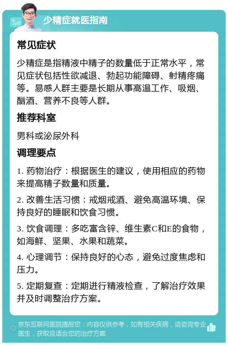 少精症就医指南 常见症状 少精症是指精液中精子的数量低于正常水平，常见症状包括性欲减退、勃起功能障碍、射精疼痛等。易感人群主要是长期从事高温工作、吸烟、酗酒、营养不良等人群。 推荐科室 男科或泌尿外科 调理要点 1. 药物治疗：根据医生的建议，使用相应的药物来提高精子数量和质量。 2. 改善生活习惯：戒烟戒酒、避免高温环境、保持良好的睡眠和饮食习惯。 3. 饮食调理：多吃富含锌、维生素C和E的食物，如海鲜、坚果、水果和蔬菜。 4. 心理调节：保持良好的心态，避免过度焦虑和压力。 5. 定期复查：定期进行精液检查，了解治疗效果并及时调整治疗方案。