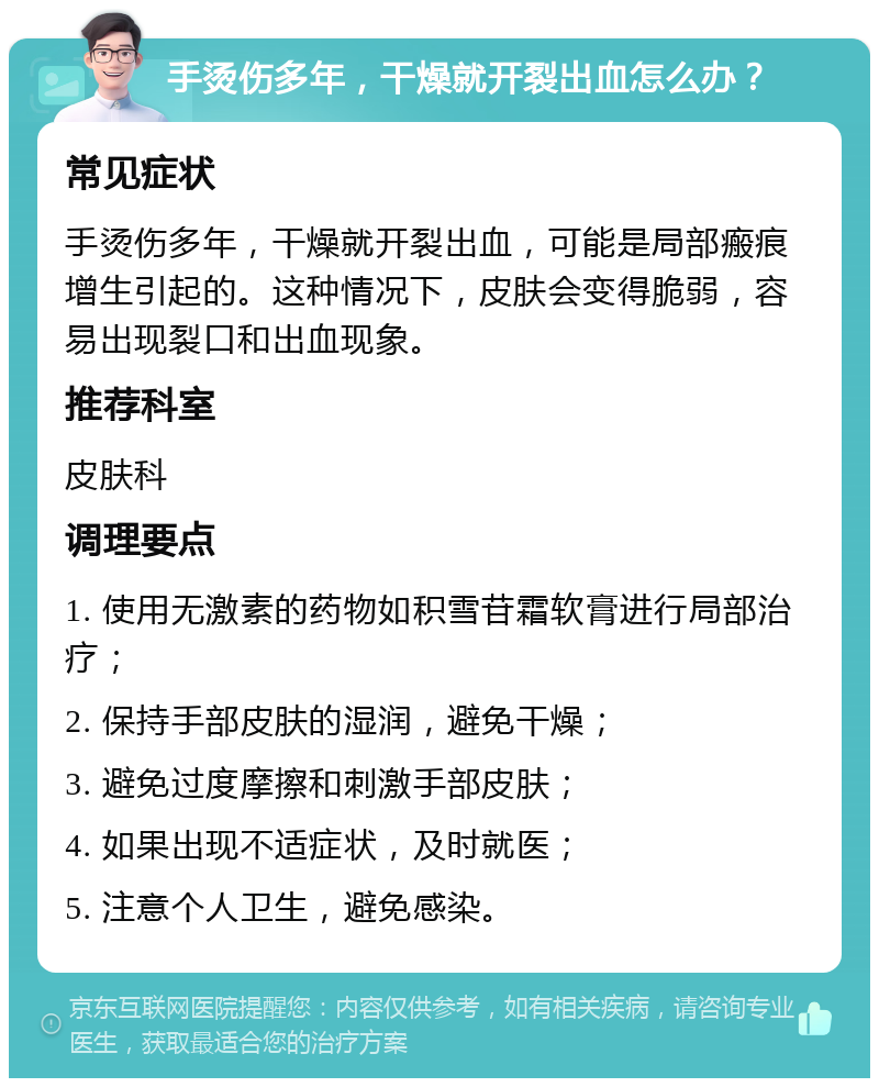 手烫伤多年，干燥就开裂出血怎么办？ 常见症状 手烫伤多年，干燥就开裂出血，可能是局部瘢痕增生引起的。这种情况下，皮肤会变得脆弱，容易出现裂口和出血现象。 推荐科室 皮肤科 调理要点 1. 使用无激素的药物如积雪苷霜软膏进行局部治疗； 2. 保持手部皮肤的湿润，避免干燥； 3. 避免过度摩擦和刺激手部皮肤； 4. 如果出现不适症状，及时就医； 5. 注意个人卫生，避免感染。