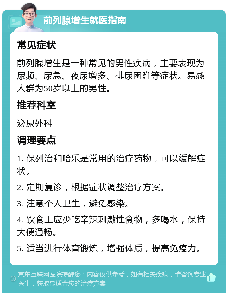 前列腺增生就医指南 常见症状 前列腺增生是一种常见的男性疾病，主要表现为尿频、尿急、夜尿增多、排尿困难等症状。易感人群为50岁以上的男性。 推荐科室 泌尿外科 调理要点 1. 保列治和哈乐是常用的治疗药物，可以缓解症状。 2. 定期复诊，根据症状调整治疗方案。 3. 注意个人卫生，避免感染。 4. 饮食上应少吃辛辣刺激性食物，多喝水，保持大便通畅。 5. 适当进行体育锻炼，增强体质，提高免疫力。