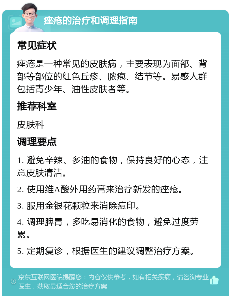 痤疮的治疗和调理指南 常见症状 痤疮是一种常见的皮肤病，主要表现为面部、背部等部位的红色丘疹、脓疱、结节等。易感人群包括青少年、油性皮肤者等。 推荐科室 皮肤科 调理要点 1. 避免辛辣、多油的食物，保持良好的心态，注意皮肤清洁。 2. 使用维A酸外用药膏来治疗新发的痤疮。 3. 服用金银花颗粒来消除痘印。 4. 调理脾胃，多吃易消化的食物，避免过度劳累。 5. 定期复诊，根据医生的建议调整治疗方案。