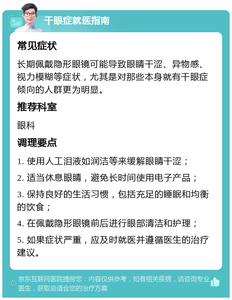 干眼症就医指南 常见症状 长期佩戴隐形眼镜可能导致眼睛干涩、异物感、视力模糊等症状，尤其是对那些本身就有干眼症倾向的人群更为明显。 推荐科室 眼科 调理要点 1. 使用人工泪液如润洁等来缓解眼睛干涩； 2. 适当休息眼睛，避免长时间使用电子产品； 3. 保持良好的生活习惯，包括充足的睡眠和均衡的饮食； 4. 在佩戴隐形眼镜前后进行眼部清洁和护理； 5. 如果症状严重，应及时就医并遵循医生的治疗建议。