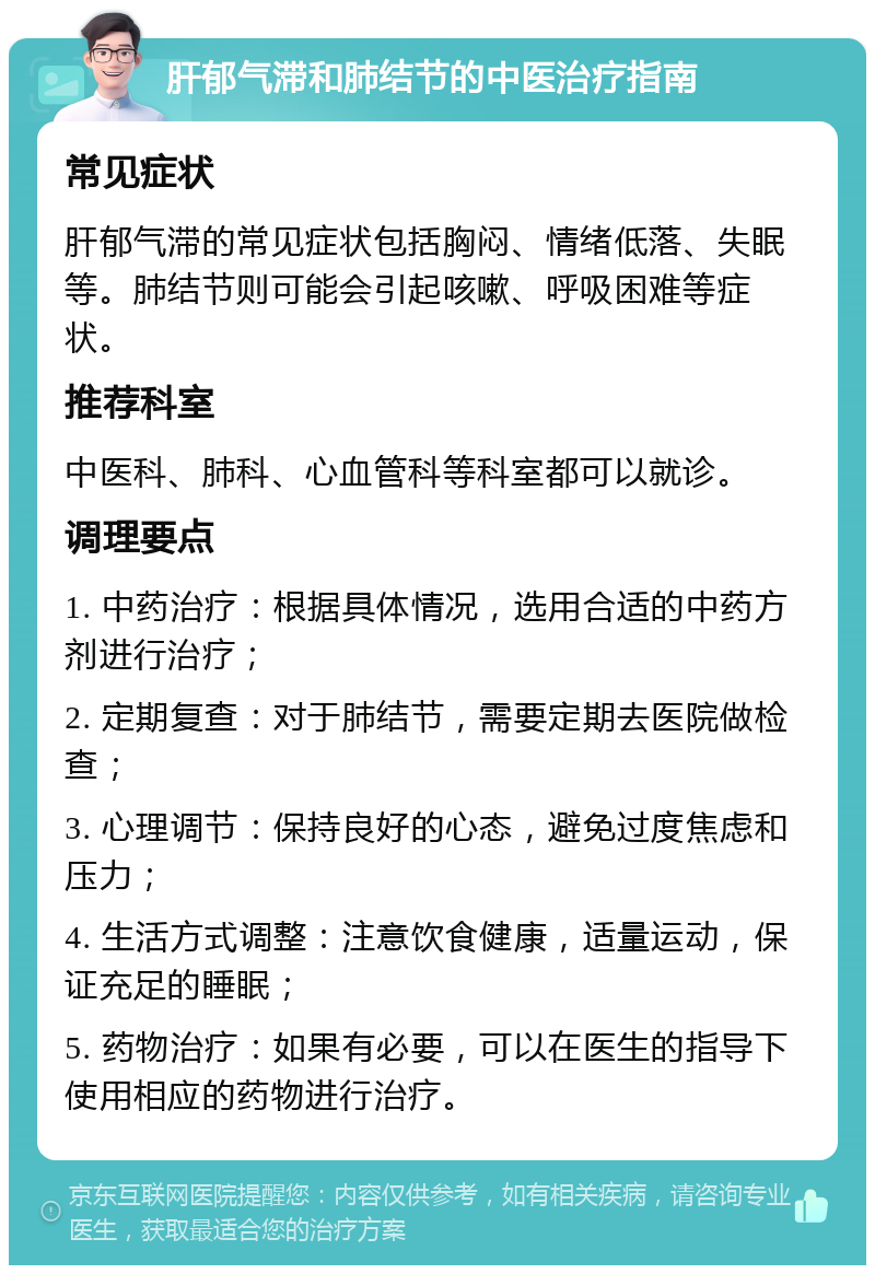 肝郁气滞和肺结节的中医治疗指南 常见症状 肝郁气滞的常见症状包括胸闷、情绪低落、失眠等。肺结节则可能会引起咳嗽、呼吸困难等症状。 推荐科室 中医科、肺科、心血管科等科室都可以就诊。 调理要点 1. 中药治疗：根据具体情况，选用合适的中药方剂进行治疗； 2. 定期复查：对于肺结节，需要定期去医院做检查； 3. 心理调节：保持良好的心态，避免过度焦虑和压力； 4. 生活方式调整：注意饮食健康，适量运动，保证充足的睡眠； 5. 药物治疗：如果有必要，可以在医生的指导下使用相应的药物进行治疗。