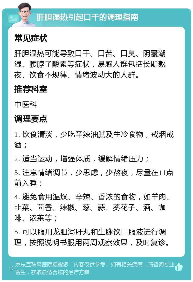 肝胆湿热引起口干的调理指南 常见症状 肝胆湿热可能导致口干、口苦、口臭、阴囊潮湿、腰脖子酸累等症状，易感人群包括长期熬夜、饮食不规律、情绪波动大的人群。 推荐科室 中医科 调理要点 1. 饮食清淡，少吃辛辣油腻及生冷食物，戒烟戒酒； 2. 适当运动，增强体质，缓解情绪压力； 3. 注意情绪调节，少思虑，少熬夜，尽量在11点前入睡； 4. 避免食用温燥、辛辣、香浓的食物，如羊肉、韭菜、茴香、辣椒、葱、蒜、葵花子、酒、咖啡、浓茶等； 5. 可以服用龙胆泻肝丸和生脉饮口服液进行调理，按照说明书服用两周观察效果，及时复诊。