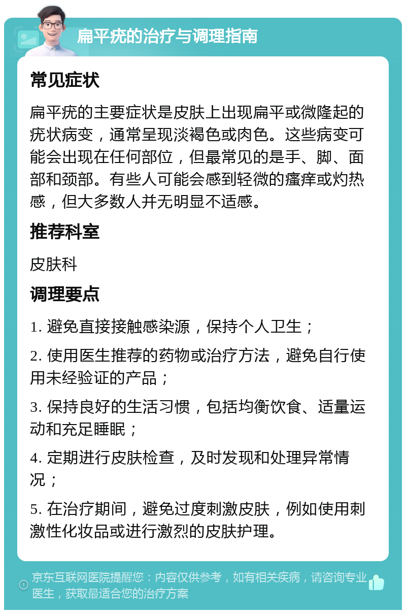 扁平疣的治疗与调理指南 常见症状 扁平疣的主要症状是皮肤上出现扁平或微隆起的疣状病变，通常呈现淡褐色或肉色。这些病变可能会出现在任何部位，但最常见的是手、脚、面部和颈部。有些人可能会感到轻微的瘙痒或灼热感，但大多数人并无明显不适感。 推荐科室 皮肤科 调理要点 1. 避免直接接触感染源，保持个人卫生； 2. 使用医生推荐的药物或治疗方法，避免自行使用未经验证的产品； 3. 保持良好的生活习惯，包括均衡饮食、适量运动和充足睡眠； 4. 定期进行皮肤检查，及时发现和处理异常情况； 5. 在治疗期间，避免过度刺激皮肤，例如使用刺激性化妆品或进行激烈的皮肤护理。