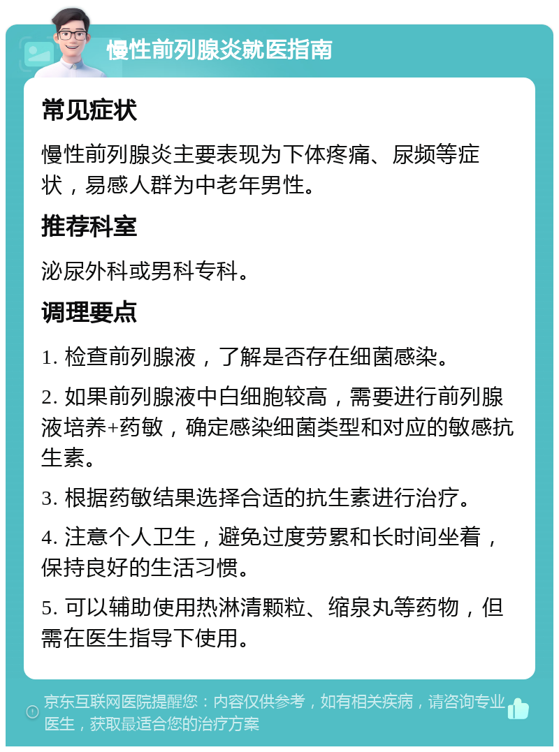 慢性前列腺炎就医指南 常见症状 慢性前列腺炎主要表现为下体疼痛、尿频等症状，易感人群为中老年男性。 推荐科室 泌尿外科或男科专科。 调理要点 1. 检查前列腺液，了解是否存在细菌感染。 2. 如果前列腺液中白细胞较高，需要进行前列腺液培养+药敏，确定感染细菌类型和对应的敏感抗生素。 3. 根据药敏结果选择合适的抗生素进行治疗。 4. 注意个人卫生，避免过度劳累和长时间坐着，保持良好的生活习惯。 5. 可以辅助使用热淋清颗粒、缩泉丸等药物，但需在医生指导下使用。