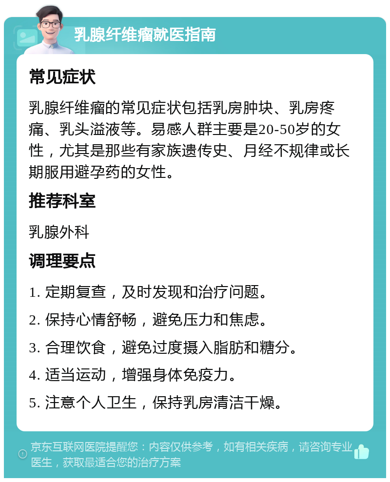 乳腺纤维瘤就医指南 常见症状 乳腺纤维瘤的常见症状包括乳房肿块、乳房疼痛、乳头溢液等。易感人群主要是20-50岁的女性，尤其是那些有家族遗传史、月经不规律或长期服用避孕药的女性。 推荐科室 乳腺外科 调理要点 1. 定期复查，及时发现和治疗问题。 2. 保持心情舒畅，避免压力和焦虑。 3. 合理饮食，避免过度摄入脂肪和糖分。 4. 适当运动，增强身体免疫力。 5. 注意个人卫生，保持乳房清洁干燥。